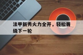 官方在线-关于法甲新秀火力全开，轻松晋级下一轮的信息