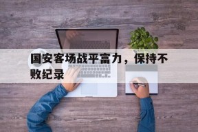 开云体育app-国安客场战平富力，保持不败纪录()