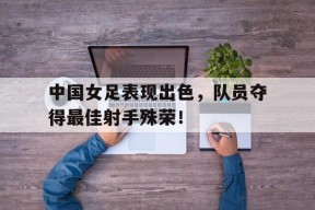 开云网页版登录入口-中国女足表现出色，队员夺得最佳射手殊荣！()