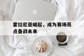 官方在线-霍拉尼亚崛起，成为赛场亮点备战未来(盘点刘国梁凡尔赛场面)