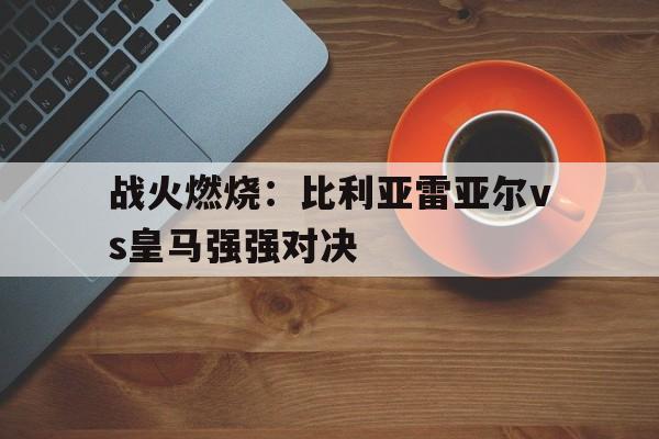 kaiyun sports-战火燃烧：比利亚雷亚尔vs皇马强强对决(比利亚雷亚尔vs皇马比赛直播视频)  第1张